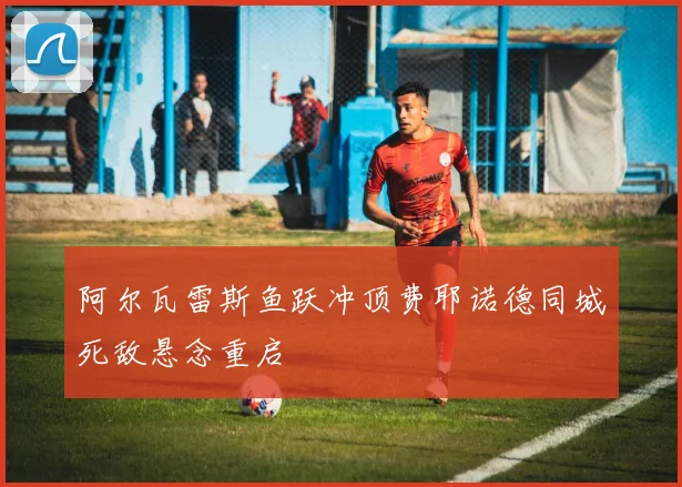 阿尔瓦雷斯鱼跃冲顶费耶诺德同城死敌悬念重启