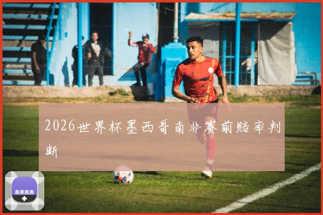 2026世界杯墨西哥南非赛前赔率判断