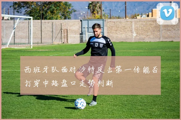 西班牙队面对沙特反击第一传能否打穿中路盘口走势判断