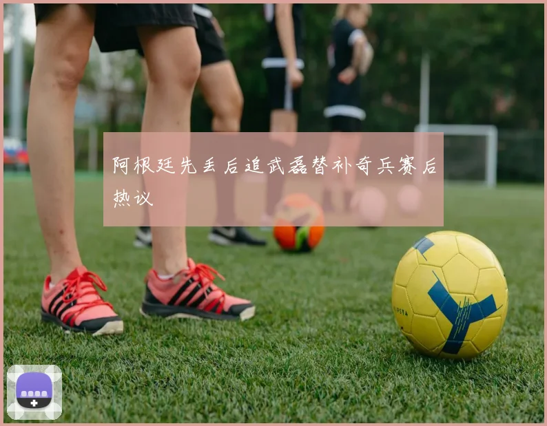 阿根廷先丢后追武磊替补奇兵赛后热议