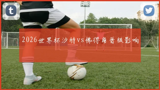 2026世界杯沙特vs佛得角晋级影响