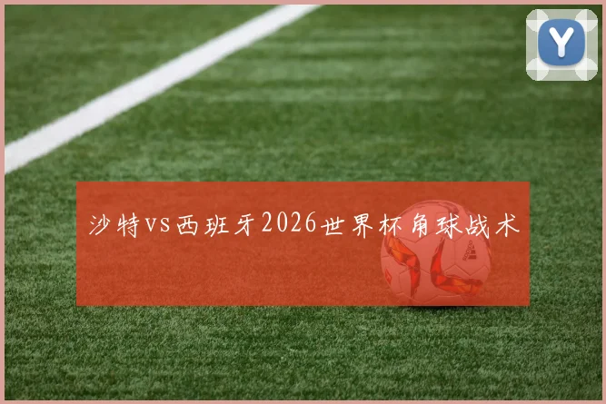 沙特vs西班牙2026世界杯角球战术