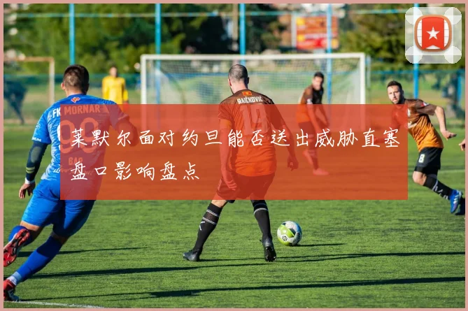 莱默尔面对约旦能否送出威胁直塞盘口影响盘点