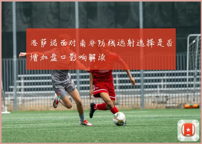 洛萨诺面对南非防线远射选择是否增加盘口影响解读