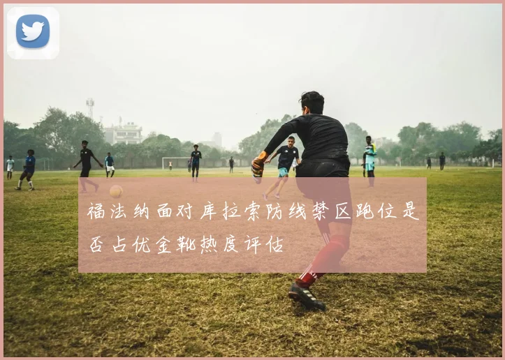 福法纳面对库拉索防线禁区跑位是否占优金靴热度评估