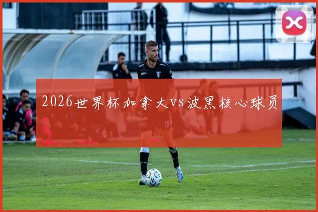 2026世界杯加拿大vs波黑核心球员