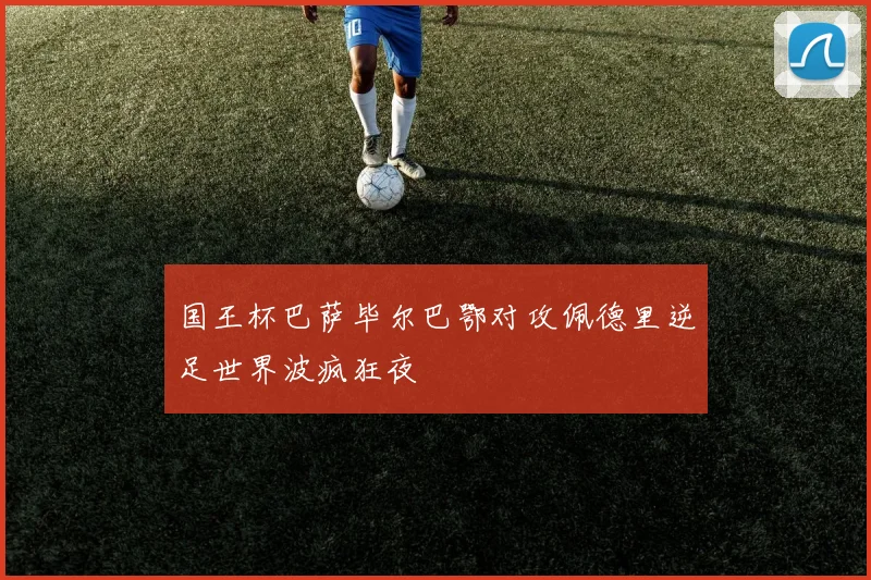 国王杯巴萨毕尔巴鄂对攻佩德里逆足世界波疯狂夜