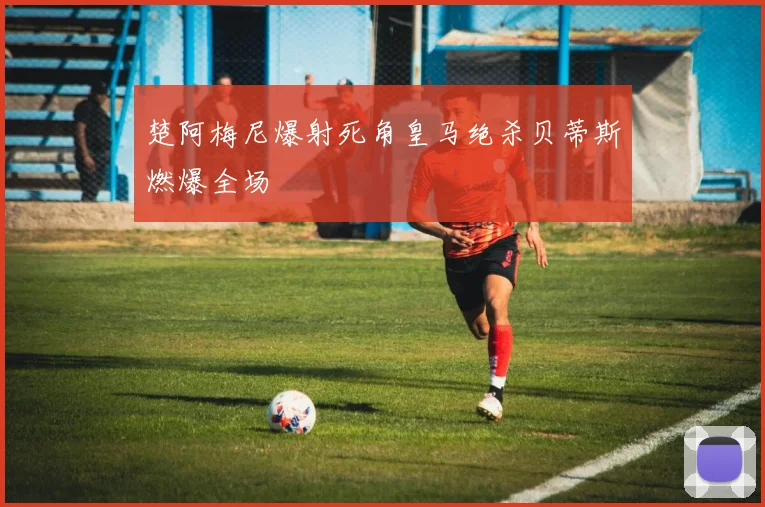 楚阿梅尼爆射死角皇马绝杀贝蒂斯燃爆全场
