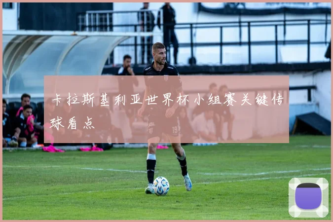 卡拉斯基利亚世界杯小组赛关键传球看点