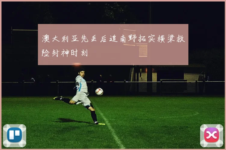 澳大利亚先丢后追南野拓实横梁救险封神时刻