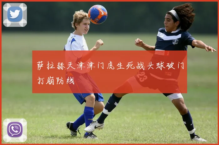 萨拉赫天津津门虎生死战头球破门打崩防线