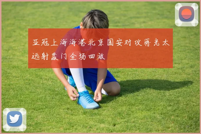 亚冠上海海港北京国安对攻蒋光太远射轰门全场回放