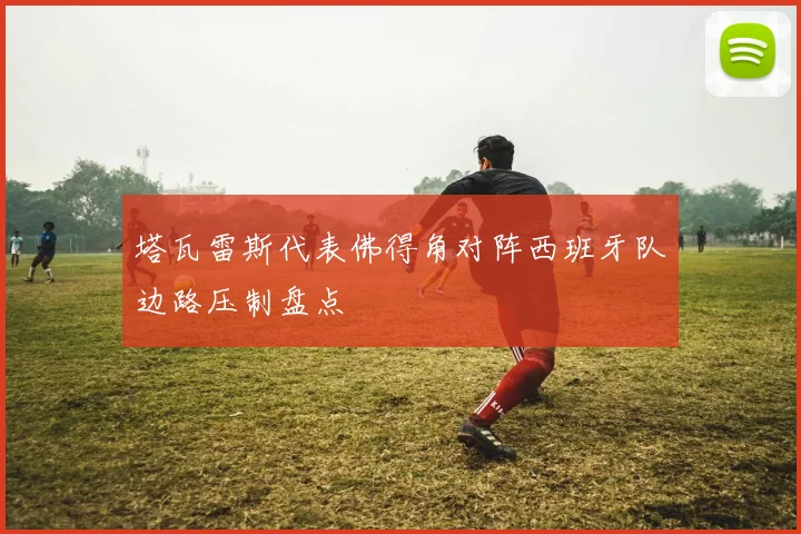 塔瓦雷斯代表佛得角对阵西班牙队边路压制盘点