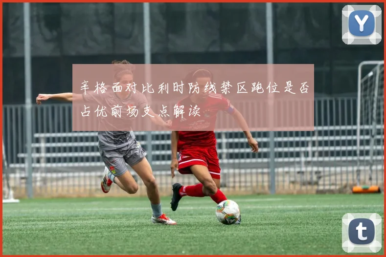 辛格面对比利时防线禁区跑位是否占优前场支点解读