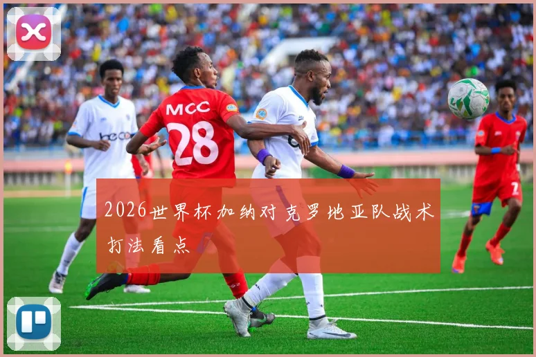 2026世界杯加纳对克罗地亚队战术打法看点