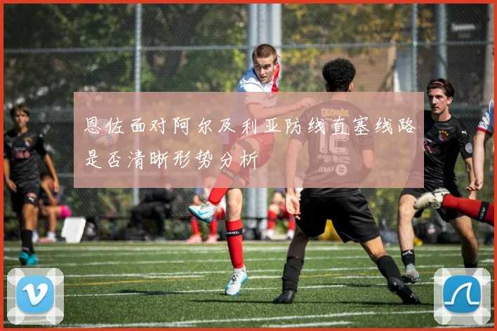 恩佐面对阿尔及利亚防线直塞线路是否清晰形势分析