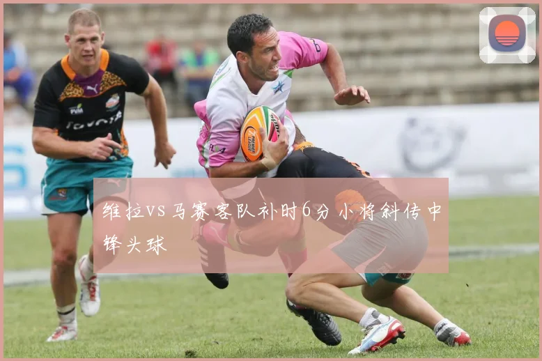 维拉vs马赛客队补时6分小将斜传中锋头球