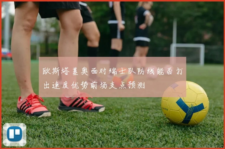 欧斯塔基奥面对瑞士队防线能否打出速度优势前场支点预测