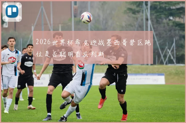 2026世界杯希克迎战墨西哥禁区跑位是否聪明首发判断