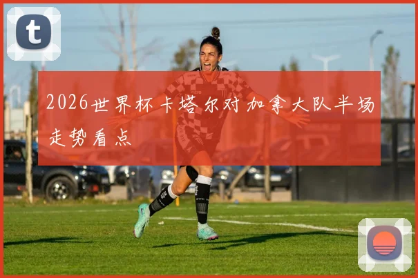 2026世界杯卡塔尔对加拿大队半场走势看点