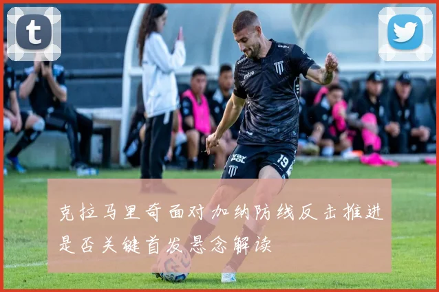 克拉马里奇面对加纳防线反击推进是否关键首发悬念解读