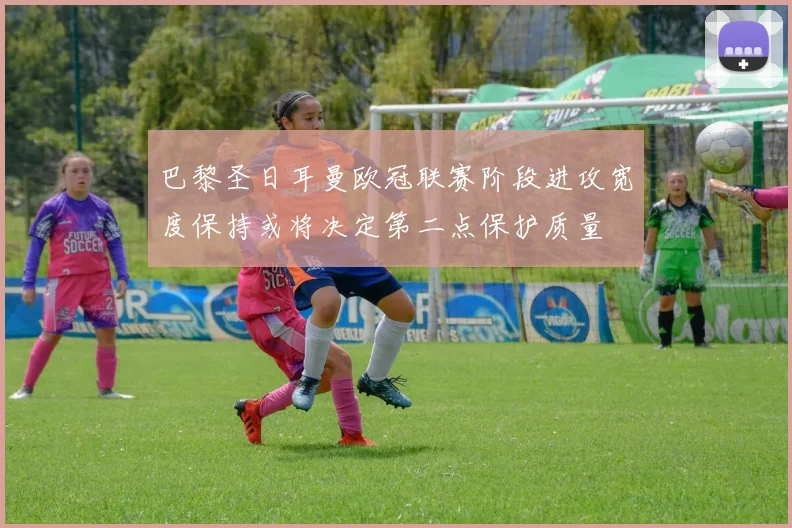 巴黎圣日耳曼欧冠联赛阶段进攻宽度保持或将决定第二点保护质量