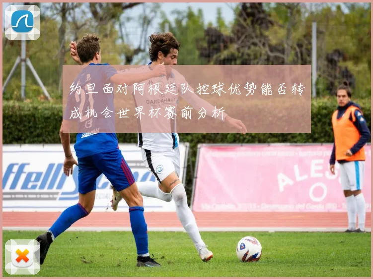 约旦面对阿根廷队控球优势能否转成机会世界杯赛前分析
