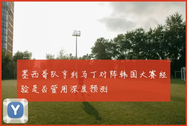 墨西哥队亨利马丁对阵韩国大赛经验是否管用深度预测