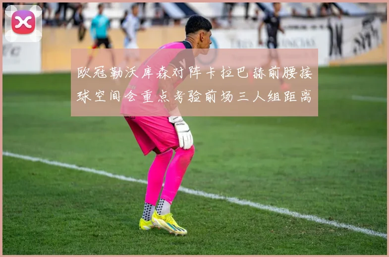 欧冠勒沃库森对阵卡拉巴赫前腰接球空间会重点考验前场三人组距离