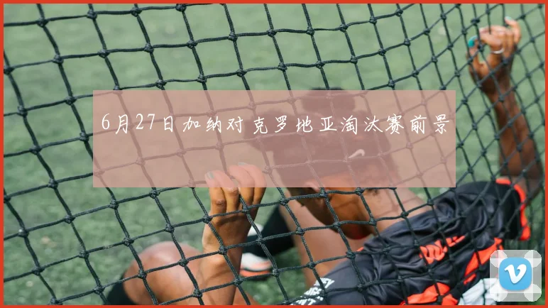 6月27日加纳对克罗地亚淘汰赛前景
