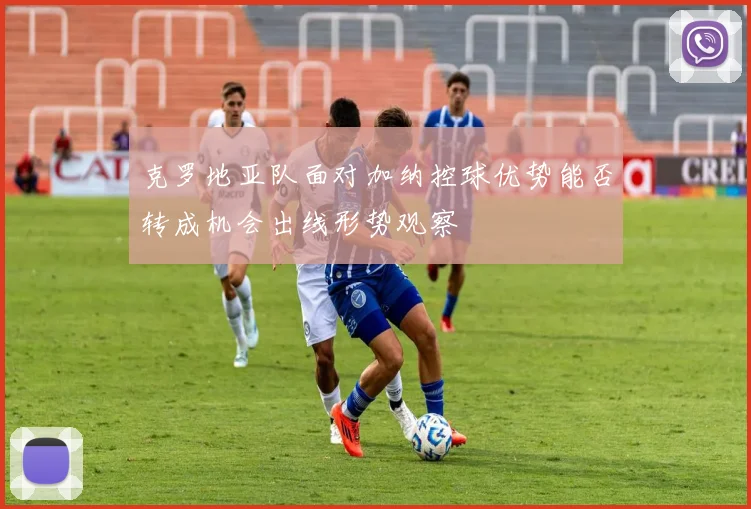 克罗地亚队面对加纳控球优势能否转成机会出线形势观察