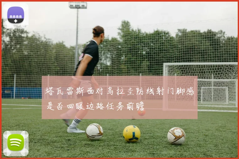 塔瓦雷斯面对乌拉圭防线射门脚感是否回暖边路任务前瞻
