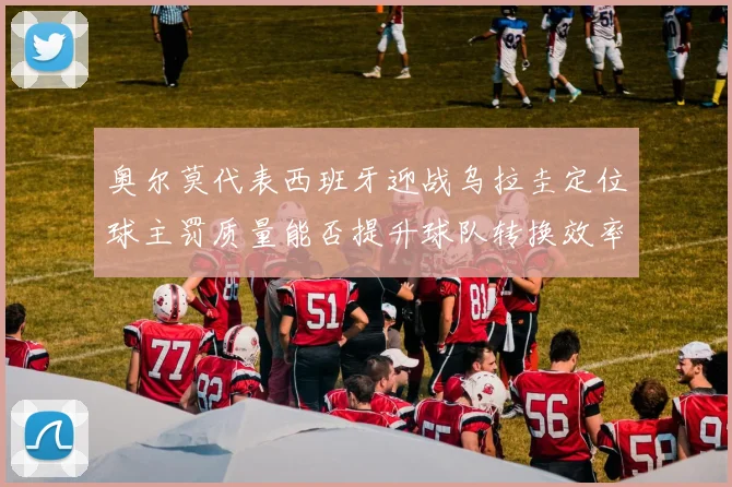 奥尔莫代表西班牙迎战乌拉圭定位球主罚质量能否提升球队转换效率