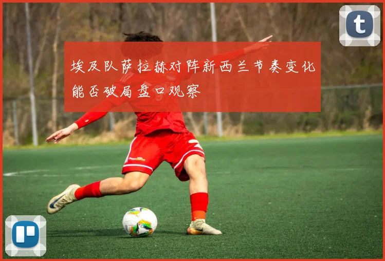 埃及队萨拉赫对阵新西兰节奏变化能否破局盘口观察