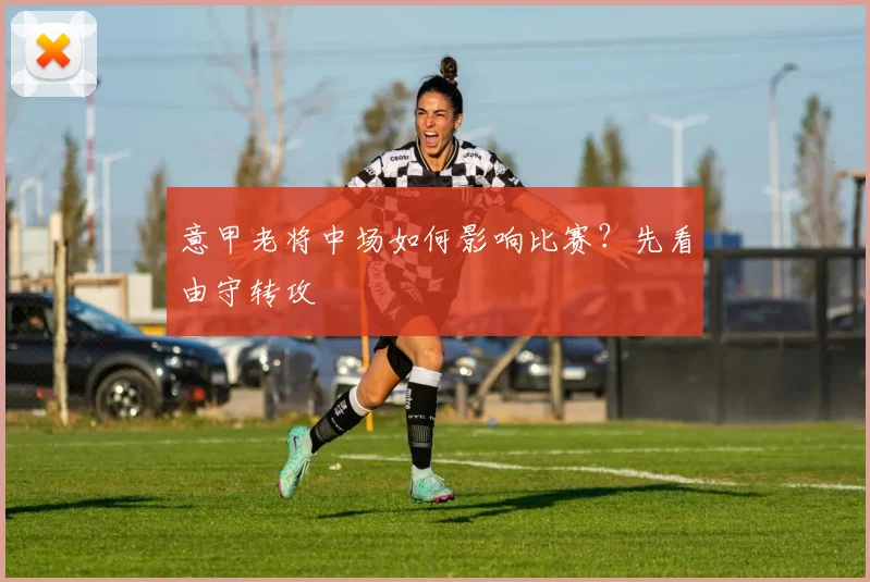 意甲老将中场如何影响比赛？先看由守转攻