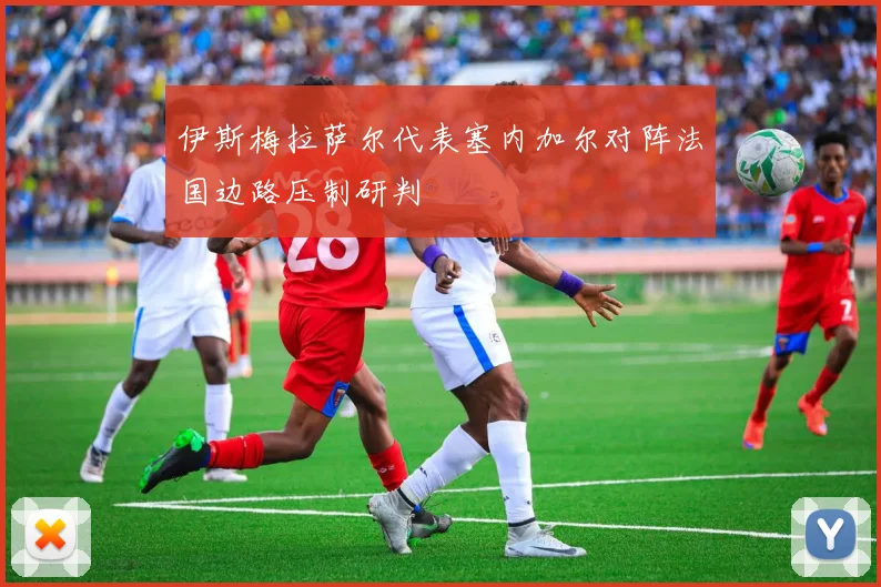 伊斯梅拉萨尔代表塞内加尔对阵法国边路压制研判