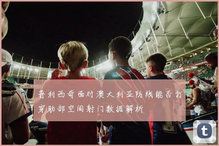 普利西奇面对澳大利亚防线能否打穿肋部空间射门数据解析