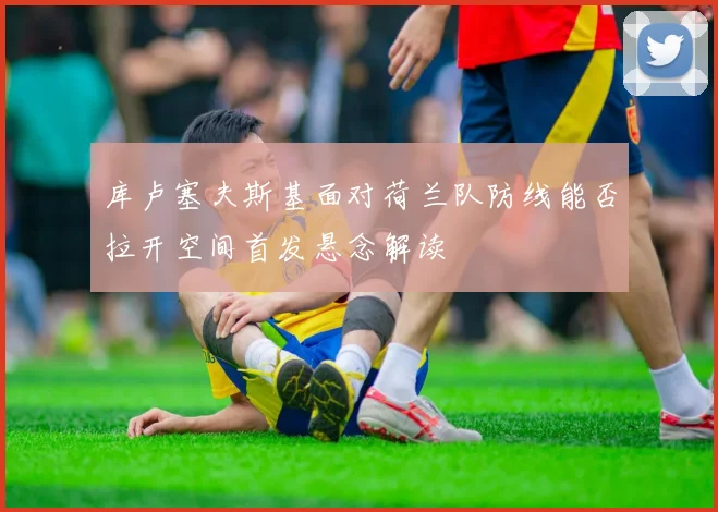 库卢塞夫斯基面对荷兰队防线能否拉开空间首发悬念解读