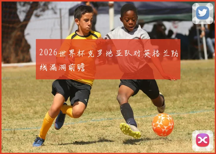 2026世界杯克罗地亚队对英格兰防线漏洞前瞻