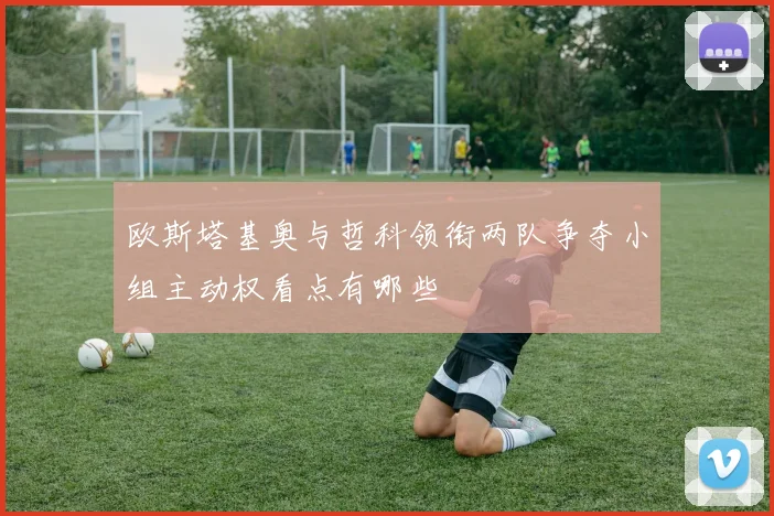 欧斯塔基奥与哲科领衔两队争夺小组主动权看点有哪些